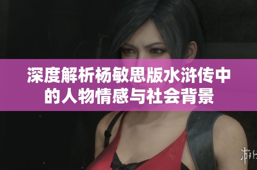 深度解析杨敏思版水浒传中的人物情感与社会背景