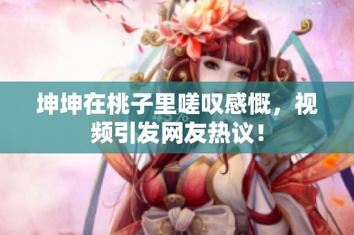 坤坤在桃子里嗟叹感慨，视频引发网友热议！