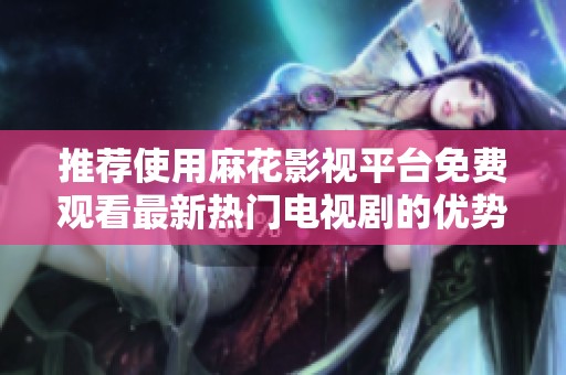 推荐使用麻花影视平台免费观看最新热门电视剧的优势