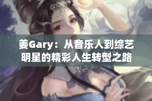 姜Gary：从音乐人到综艺明星的精彩人生转型之路