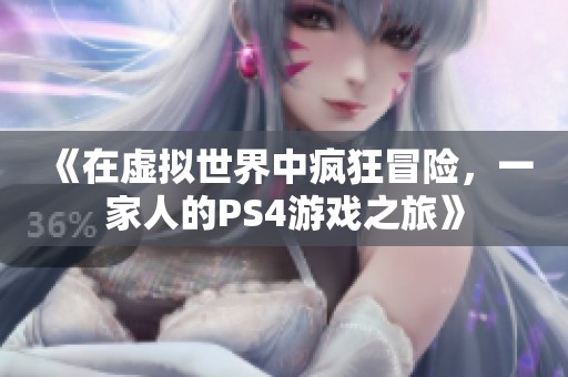 《在虚拟世界中疯狂冒险，一家人的PS4游戏之旅》