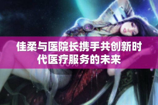 佳柔与医院长携手共创新时代医疗服务的未来