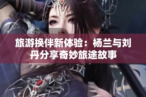 旅游换伴新体验：杨兰与刘丹分享奇妙旅途故事