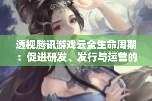透视腾讯游戏云全生命周期：促进研发、发行与运营的便捷创新