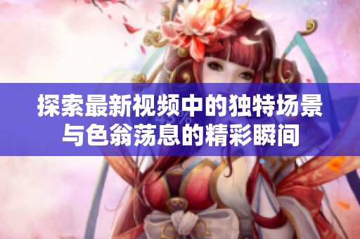 探索最新视频中的独特场景与色翁荡息的精彩瞬间