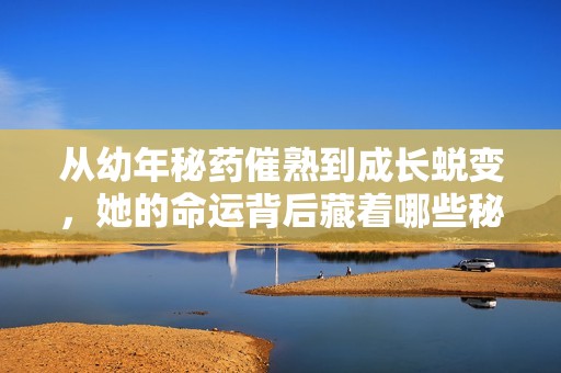 从幼年秘药催熟到成长蜕变，她的命运背后藏着哪些秘密