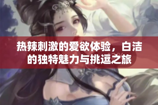 热辣刺激的爱欲体验，白洁的独特魅力与挑逗之旅