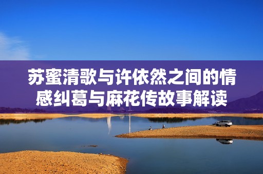 苏蜜清歌与许依然之间的情感纠葛与麻花传故事解读
