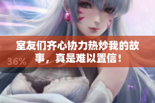 室友们齐心协力热炒我的故事，真是难以置信！