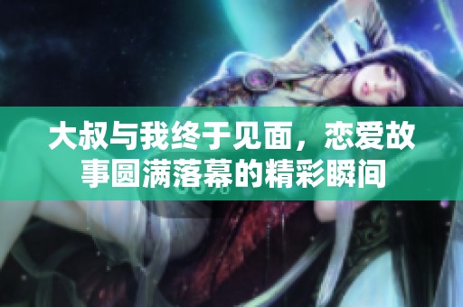 大叔与我终于见面，恋爱故事圆满落幕的精彩瞬间