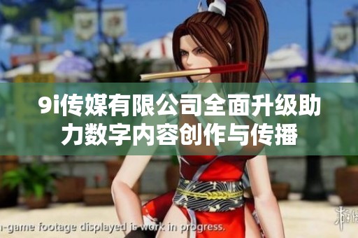 9i传媒有限公司全面升级助力数字内容创作与传播
