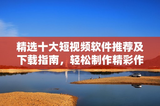 精选十大短视频软件推荐及下载指南，轻松制作精彩作品