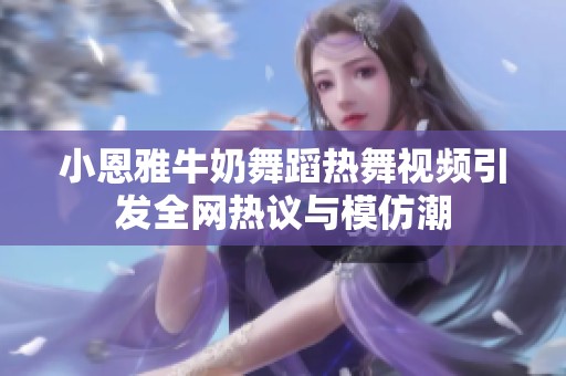 小恩雅牛奶舞蹈热舞视频引发全网热议与模仿潮