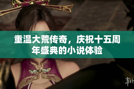 重温大荒传奇，庆祝十五周年盛典的小说体验