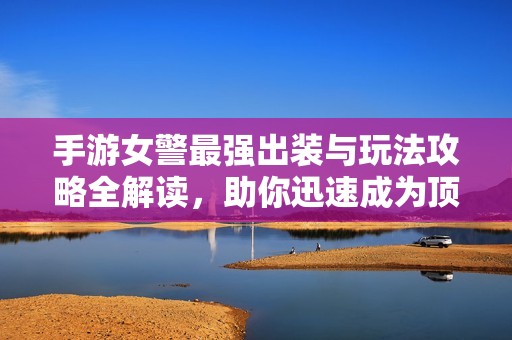 手游女警最强出装与玩法攻略全解读，助你迅速成为顶尖选手