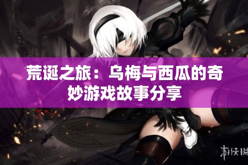 荒诞之旅：乌梅与西瓜的奇妙游戏故事分享
