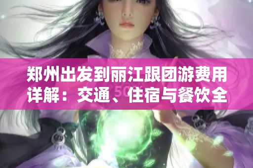郑州出发到丽江跟团游费用详解：交通、住宿与餐饮全解析