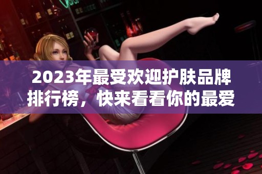 2023年最受欢迎护肤品牌排行榜，快来看看你的最爱上榜了吗