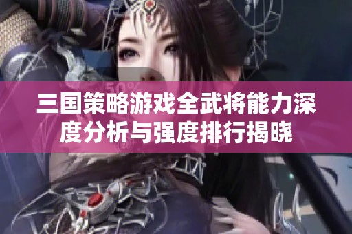 三国策略游戏全武将能力深度分析与强度排行揭晓