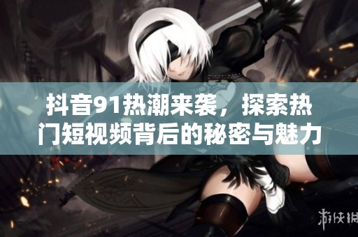 抖音91热潮来袭，探索热门短视频背后的秘密与魅力