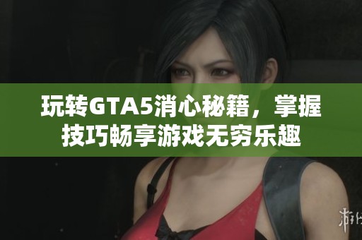玩转GTA5消心秘籍，掌握技巧畅享游戏无穷乐趣