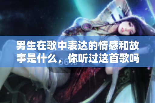 男生在歌中表达的情感和故事是什么，你听过这首歌吗