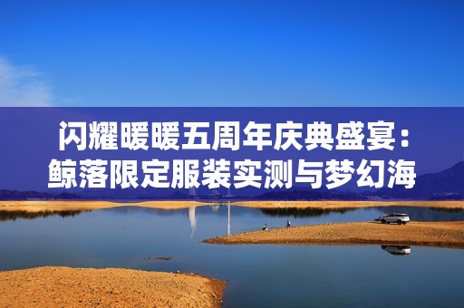闪耀暖暖五周年庆典盛宴：鲸落限定服装实测与梦幻海洋风情解析