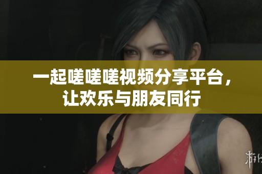 一起嗟嗟嗟视频分享平台，让欢乐与朋友同行