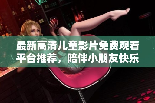 最新高清儿童影片免费观看平台推荐，陪伴小朋友快乐成长