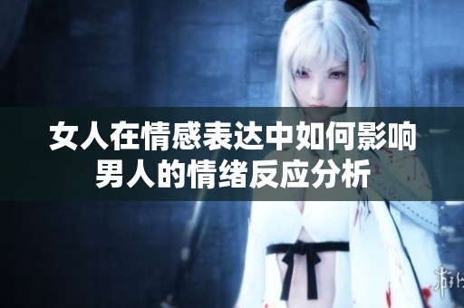 女人在情感表达中如何影响男人的情绪反应分析