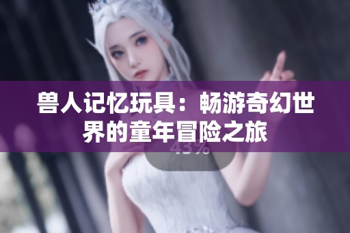 兽人记忆玩具：畅游奇幻世界的童年冒险之旅