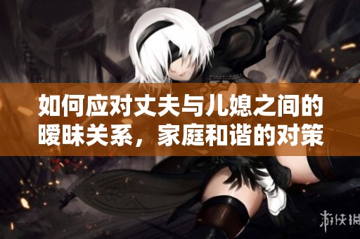 如何应对丈夫与儿媳之间的暧昧关系，家庭和谐的对策探讨