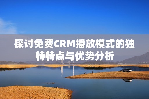 探讨免费CRM播放模式的独特特点与优势分析
