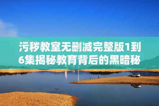 污秽教室无删减完整版1到6集揭秘教育背后的黑暗秘密
