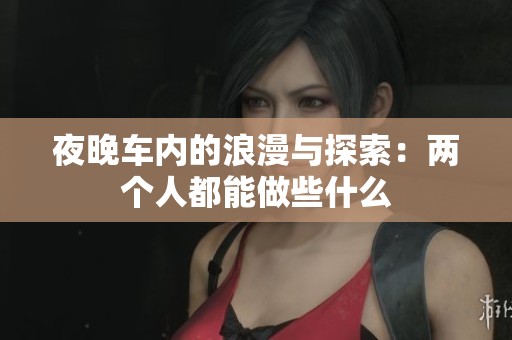 夜晚车内的浪漫与探索：两个人都能做些什么