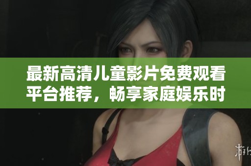 最新高清儿童影片免费观看平台推荐，畅享家庭娱乐时光
