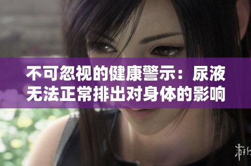 不可忽视的健康警示：尿液无法正常排出对身体的影响