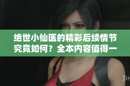 绝世小仙医的精彩后续情节究竟如何？全本内容值得一读吗？