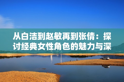 从白洁到赵敏再到张倩：探讨经典女性角色的魅力与深度