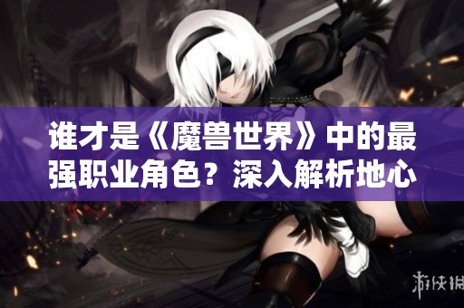 谁才是《魔兽世界》中的最强职业角色？深入解析地心之战！