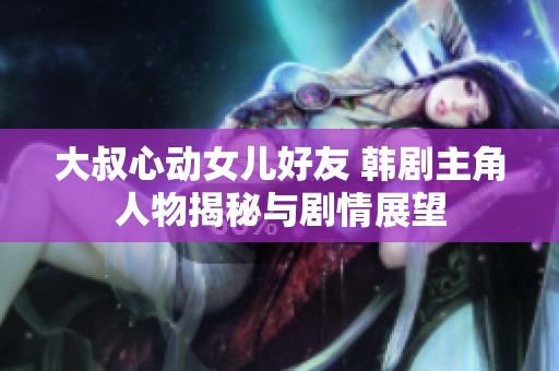大叔心动女儿好友 韩剧主角人物揭秘与剧情展望