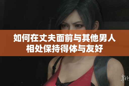 如何在丈夫面前与其他男人相处保持得体与友好