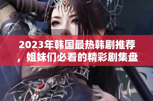 2023年韩国最热韩剧推荐，姐妹们必看的精彩剧集盘点