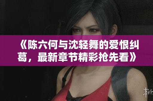 《陈六何与沈轻舞的爱恨纠葛，最新章节精彩抢先看》
