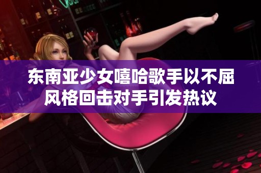 东南亚少女嘻哈歌手以不屈风格回击对手引发热议