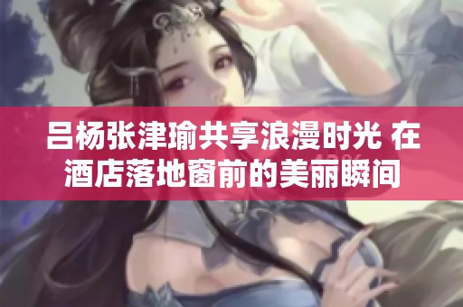 吕杨张津瑜共享浪漫时光 在酒店落地窗前的美丽瞬间