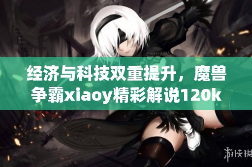 经济与科技双重提升，魔兽争霸xiaoy精彩解说120kaho展现魅力
