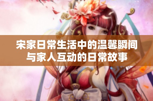 宋家日常生活中的温馨瞬间与家人互动的日常故事