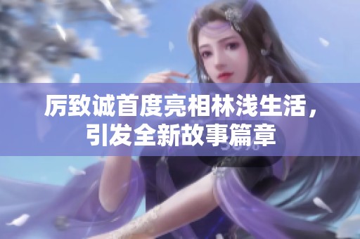 厉致诚首度亮相林浅生活，引发全新故事篇章