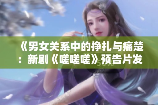 《男女关系中的挣扎与痛楚：新剧《嗟嗟嗟》预告片发布》